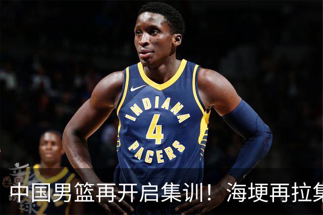 中国男篮再开启集训！海埂再拉集训，杨瀚森王俊杰返美，有人心理崩了要退