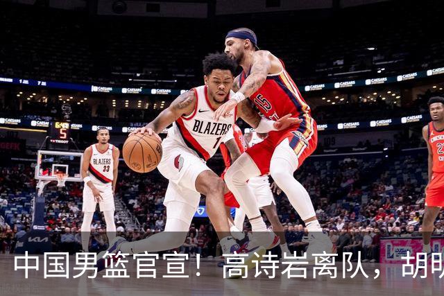 中国男篮官宣！高诗岩离队，胡明轩增补入队，徐杰也在路上？