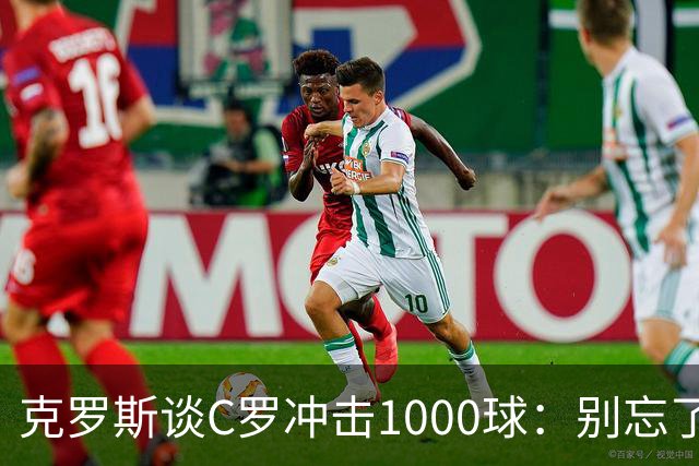 克罗斯谈C罗冲击1000球：别忘了，他的每一个进球都被全世界见证！