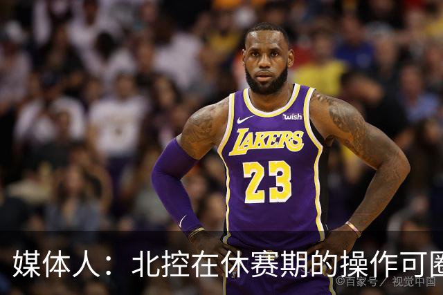 媒体人：北控在休赛期的操作可圈可点 球队有着不错的板凳深度