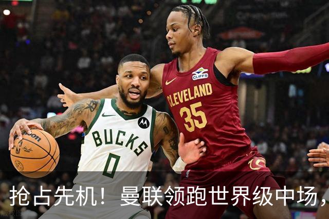 抢占先机！曼联领跑世界级中场，双线补强剑指新赛季
