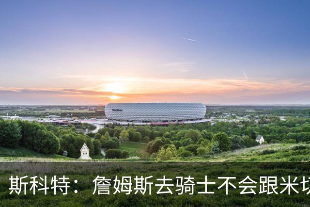 斯科特：詹姆斯去骑士不会跟米切尔抢老大 但他跟哈登绝对合不来